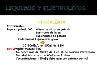 HIPOCALEMIA
Tratamiento:
Reponer potasio VO : Alimentos ricos en potasio
Sustitutos de la sal
Suplementos de potasio
Endovenosa: Hipocalemia grave.
10-20mEq/L en 100ml de SSN
OJO .!Vigilar trazado EKG
No deber mas de 40mEq de K en 1L de solución intravenosa
No administrar mas de 40mEq en 1 Hora
Concentraciones >20mEq debe adm por catéter central
 