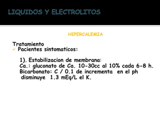 HIPERCALEMIA
Tratamiento
 Pacientes sintomaticos:
1). Estabilizacion de membrana:
Ca.: gluconato de Ca. 10-30cc al 10% cada 6-8 h.
Bicarbonato: C / 0.1 de incrementa en el ph
disminuye 1.3 mEq/L el K.
 