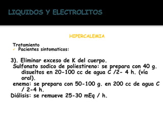 HIPERCALEMIA
Tratamiento
 Pacientes sintomaticos:
3). Eliminar exceso de K del cuerpo.
Sulfonato sodico de poliestireno: se prepara con 40 g.
disueltos en 20-100 cc de agua C /2- 4 h. (vía
oral).
enema: se prepara con 50-100 g. en 200 cc de agua C
/ 2-4 h.
Diálisis: se remueve 25-30 mEq / h.
 