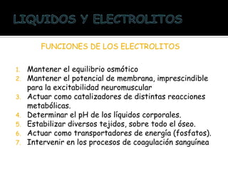 1. Mantener el equilibrio osmótico
2. Mantener el potencial de membrana, imprescindible
para la excitabilidad neuromuscular
3. Actuar como catalizadores de distintas reacciones
metabólicas.
4. Determinar el pH de los líquidos corporales.
5. Estabilizar diversos tejidos, sobre todo el óseo.
6. Actuar como transportadores de energía (fosfatos).
7. Intervenir en los procesos de coagulación sanguínea
FUNCIONES DE LOS ELECTROLITOS
 