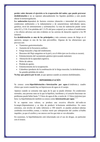 perder calor durante el ejercicio es la evaporación del sudor, que puede provocar
deshidratación si no se reponen adecuadamente los líquidos perdidos y esto puede
alterar la termorregulación.
La sudoración dependerá de factores externos (duración e intensidad del ejercicio,
condiciones ambientales y la indumentaria) y de características individuales (peso,
genética, nivel de entrenamiento y aclimatación). La tasa de sudoración puede variar
entre 0.5 y 2 l/h. Con pérdidas del 1.5-2% del peso corporal ya se reduce el rendimiento
y los efectos adversos son más evidentes en las carreras de duración superior a los 90
minutos.
La deshidratación es una de las principales y más comunes causas de fatiga en el
ejercicio, aunque es una de las más prevenibles. Algunas de las alteraciones que
provoca son:
Trastornos gastrointestinales.
Aumento de la frecuencia cardíaca.
Fatiga muscular y baja del rendimiento.
Descenso del flujo sanguíneo en la piel y en el riñón (por eso la orina es oscura).
Enlentecimiento del vaciamiento gástrico (provocando malestar).
Alteración de la capacidad cognitiva.
Dolor de cabeza.
Pérdida de apetito.
Enlentecimiento de la recuperación.
Calambres (producto de la combinación de la fatiga muscular, la deshidratación y
las grandes pérdidas de sodio).
No hay que guiarse por la sed, ya que aparece cuando ya estamos deshidratados.
HIPERHIDRATACIÓN
Se conoce como hiperhidratación o Intoxicación por agua al síndrome y cuadro
clínico que ocurre cuando hay un hiperexceso de agua en el cuerpo.
Aparece cuando se consume más agua de la que se puede eliminar. En condiciones
normales, una persona sana en la que la hipófisis, losriñones y el corazón funcionan sin
problemas puede beber hasta 7.5 litros de agua al día, a razón de 1.5 litros (máximo) por
hora. La hiperhidratación también se conoce como intoxicación por agua.1 2 3
Si se superan esos valores, se produce una excesiva dilución del sodio en
la sangre (hiponatremia) y se deja de producir la hormona antidiurética. En casos
extremos, con niveles de sodio inferiores a 100 mmol/l, se pueden producir edemas
cerebrales irreversibles, comas, o incluso morir por sobrepresión del cerebro al bulbo
raquídeo, ya que el cerebro y sus anexos son los que más se ven afectados.
En ocasiones, la hiperhidratación está relacionada con el uso de drogas, en particular
con el éxtasis.

 