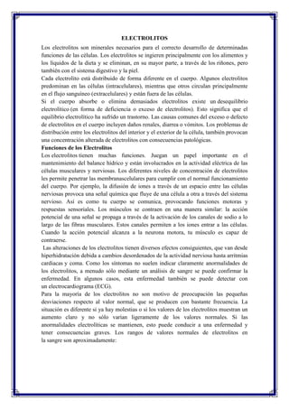 ELECTROLITOS
Los electrolitos son minerales necesarios para el correcto desarrollo de determinadas
funciones de las células. Los electrolitos se ingieren principalmente con los alimentos y
los líquidos de la dieta y se eliminan, en su mayor parte, a través de los riñones, pero
también con el sistema digestivo y la piel.
Cada electrolito está distribuido de forma diferente en el cuerpo. Algunos electrolitos
predominan en las células (intracelulares), mientras que otros circulan principalmente
en el flujo sanguíneo (extracelulares) y están fuera de las células.
Si el cuerpo absorbe o elimina demasiados electrolitos existe un desequilibrio
electrolítico (en forma de deficiencia o exceso de electrolitos). Esto significa que el
equilibrio electrolítico ha sufrido un trastorno. Las causas comunes del exceso o defecto
de electrolitos en el cuerpo incluyen daños renales, diarrea o vómitos. Los problemas de
distribución entre los electrolitos del interior y el exterior de la célula, también provocan
una concentración alterada de electrolitos con consecuencias patológicas.
Funciones de los Electrolitos
Los electrolitos tienen muchas funciones. Juegan un papel importante en el
mantenimiento del balance hídrico y están involucrados en la actividad eléctrica de las
células musculares y nerviosas. Los diferentes niveles de concentración de electrolitos
les permite penetrar las membranascelulares para cumplir con el normal funcionamiento
del cuerpo. Por ejemplo, la difusión de iones a través de un espacio entre las células
nerviosas provoca una señal química que fluye de una célula a otra a través del sistema
nervioso. Así es como tu cuerpo se comunica, provocando funciones motoras y
respuestas sensoriales. Los músculos se contraen en una manera similar: la acción
potencial de una señal se propaga a través de la activación de los canales de sodio a lo
largo de las fibras musculares. Estos canales permiten a los iones entrar a las células.
Cuando la acción potencial alcanza a la neurona motora, tu músculo es capaz de
contraerse.
Las alteraciones de los electrolitos tienen diversos efectos consiguientes, que van desde
hiperhidratación debida a cambios desordenados de la actividad nerviosa hasta arritmias
cardiacas y coma. Como los síntomas no suelen indicar claramente anormalidades de
los electrolitos, a menudo sólo mediante un análisis de sangre se puede confirmar la
enfermedad. En algunos casos, esta enfermedad también se puede detectar con
un electrocardiograma (ECG).
Para la mayoría de los electrolitos no son motivo de preocupación las pequeñas
desviaciones respecto al valor normal, que se producen con bastante frecuencia. La
situación es diferente si ya hay molestias o si los valores de los electrolitos muestran un
aumento claro y no sólo varían ligeramente de los valores normales. Si las
anormalidades electrolíticas se mantienen, esto puede conducir a una enfermedad y
tener consecuencias graves. Los rangos de valores normales de electrolitos en
la sangre son aproximadamente:

 