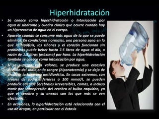 Hiperhidratación
•

•

•

•

Se conoce como hiperhidratación o Intoxicación por
agua al síndrome y cuadro clínico que ocurre cuando hay
un hiperexceso de agua en el cuerpo.
Aparece cuando se consume más agua de la que se puede
eliminar. En condiciones normales, una persona sana en la
que la hipófisis, los riñones y el corazón funcionan sin
problemas puede beber hasta 7.5 litros de agua al día, a
razón de 1.5 litros (máximo) por hora. La hiperhidratación
también se conoce como intoxicación por agua.
Si se superan esos valores, se produce una excesiva
dilución del sodio en la sangre (hiponatremia) y se deja de
producir la hormona antidiurética. En casos extremos, con
niveles de sodio inferiores a 100 mmol/l, se pueden
producir edemas cerebrales irreversibles, comas, o incluso
morir por sobrepresión del cerebro al bulbo raquídeo, ya
que el cerebro y su anexos son los que más se ven
afectados.
En ocasiones, la hiperhidratación está relacionada con el
uso de drogas, en particular con el éxtasis

 