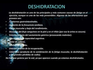 DESHIDRATACION
La deshidratación es una de las principales y más comunes causas de fatiga en el
ejercicio, aunque es una de las más prevenibles. Algunas de las alteraciones que
provoca son:
• Trastornos gastrointestinales.
• Aumento de la frecuencia cardíaca.
• Fatiga muscular y baja del rendimiento.
• Descenso del flujo sanguíneo en la piel y en el riñón (por eso la orina es oscura).
• Enlentecimiento del vaciamiento gástrico (provocando malestar).
• Alteración de la capacidad cognitiva.
• Dolor de cabeza.
• Pérdida de apetito.
• Enlentecimiento de la recuperación.
• Calambres (producto de la combinación de la fatiga muscular, la deshidratación
y las grandes pérdidas de sodio).
No hay que guiarse por la sed, ya que aparece cuando ya estamos deshidratados.

 