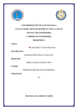 UNIVERSIDAD TÉCNICA DE MACHALA
FACULTAD DE CIENCIAS QUÍMICAS Y DE LA SALUD
ESCUELA DE ENFERMERIA
CARRERA DE ENFERMERIA
BIOQUÍMICA
TEMA:
LIQUIDOS Y ELECTROLITOS
ESTUDIANTE:
GÉNESIS JESÚS PINCAY PIGUAVE.
DOCENTE:
BIOQ. CARLOS GARCÍA MGS
CURSO:
PRIMER SEMESTRE DE ENFERMERIA.
PARALELO:
“B”

MACHALA-EL ORO-ECUADOR

 