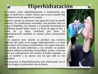 Hiperhidratación
O Se conoce como hiperhidratación o Intoxicación por

agua al síndrome y cuadro clínico que ocurre cuando hay
un hiperexceso de agua en el cuerpo.
O Aparece cuando se consume más agua de la que se puede
eliminar. En condiciones normales, una persona sana en
la que la hipófisis, los riñones y el corazón funcionan sin
problemas puede beber hasta 7.5 litros de agua al día, a
razón de 1.5 litros (máximo) por hora. La
hiperhidratación también se conoce como intoxicación
por agua.
O Si se superan esos valores, se produce una excesiva
dilución del sodio en la sangre (hiponatremia) y se deja
de producir la hormona antidiurética. En casos extremos,
con niveles de sodio inferiores a 100 mmol/l, se pueden
producir edemas cerebrales irreversibles, comas, o incluso
morir por sobrepresión del cerebro al bulbo raquídeo, ya
que el cerebro y su anexos son los que más se ven
afectados.
O En ocasiones, la hiperhidratación está relacionada con el
uso de drogas, en particular con el éxtasis

 