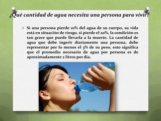 ¿Qué cantidad de agua necesita una persona para vivir?
O Si una persona pierde 10% del agua de su cuerpo, su vida

está en situación de riesgo, si pierde el 20%, la condición es
tan grave que puede llevarla a la muerte. La cantidad de
agua que debe ingerir diariamente una persona, debe
representar por lo menos el 3% de su peso, esto significa
que el promedio necesario de agua por persona es de
aproximadamente 2 litros por día.

 