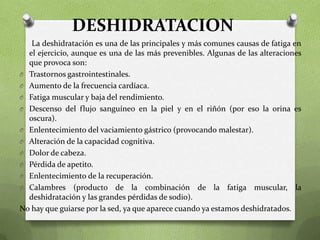 DESHIDRATACION
La deshidratación es una de las principales y más comunes causas de fatiga en
el ejercicio, aunque es una de las más prevenibles. Algunas de las alteraciones
que provoca son:
O Trastornos gastrointestinales.
O Aumento de la frecuencia cardíaca.
O Fatiga muscular y baja del rendimiento.
O Descenso del flujo sanguíneo en la piel y en el riñón (por eso la orina es
oscura).
O Enlentecimiento del vaciamiento gástrico (provocando malestar).
O Alteración de la capacidad cognitiva.
O Dolor de cabeza.
O Pérdida de apetito.
O Enlentecimiento de la recuperación.
O Calambres (producto de la combinación de la fatiga muscular, la
deshidratación y las grandes pérdidas de sodio).
No hay que guiarse por la sed, ya que aparece cuando ya estamos deshidratados.

 