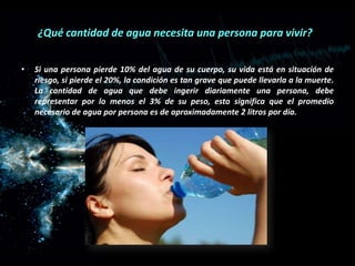 ¿Qué cantidad de agua necesita una persona para vivir?
•

Si una persona pierde 10% del agua de su cuerpo, su vida está en situación de
riesgo, si pierde el 20%, la condición es tan grave que puede llevarla a la muerte.
La cantidad de agua que debe ingerir diariamente una persona, debe
representar por lo menos el 3% de su peso, esto significa que el promedio
necesario de agua por persona es de aproximadamente 2 litros por día.

 