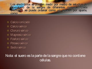 o Los electrólitos se pueden medir por medio de estudios de
laboratorio de la sangre de diferentes maneras. Cada
electrólito se puede ordenar como un examen por aparte,
como:
o
o
o
o
o
o
o

Calcio ionizado
Calcio sérico
Cloruro sérico
Magnesio sérico
Fósforo sérico
Potasio sérico
Sodio sérico

Nota: el suero es la parte de la sangre que no contiene
células.

 