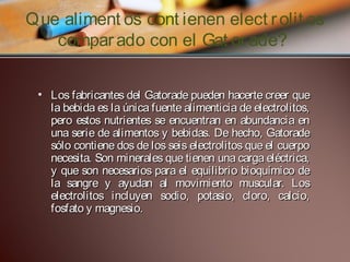 Que aliment os cont ienen elect r olit os
compar ado con el Gat or ade?
• Los fabricantes del Gatorade pueden hacerte creer que
la bebida es la única fuente alimenticia de electrolitos,
pero estos nutrientes se encuentran en abundancia en
una serie de alimentos y bebidas. De hecho, Gatorade
sólo contiene dos de los seis electrolitos que el cuerpo
necesita. Son minerales que tienen una carga eléctrica,
y que son necesarios para el equilibrio bioquímico de
la sangre y ayudan al movimiento muscular. Los
electrolitos incluyen sodio, potasio, cloro, calcio,
fosfato y magnesio.

 