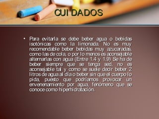 CUI DADOS
• Para evitarla se debe beber agua o bebidas
isotónicas como la limonada. No es muy
recomendable beber bebidas muy azucaradas,
como las de cola, o por lo menos es aconsejable
alternarlas con agua (Entre 1.4 y 1.9) Se ha de
beber siempre que se tenga sed, no es
aconsejable tal y como se suele decir beber 2
litros de agua al día o beber sin que el cuerpo lo
pida, puesto que podríamos provocar un
envenenamiento por agua, fenómeno que se
conoce como hiperhidratación.

 