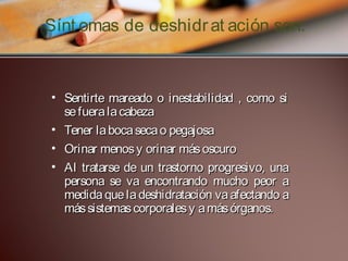 Sínt omas de deshidr at ación son:
 
• Sentirte mareado o inestabilidad , como si
se fuera la cabeza
• Tener la boca seca o pegajosa
• Orinar menos y orinar más oscuro
• Al tratarse de un trastorno progresivo, una
persona se va encontrando mucho peor a
medida que la deshidratación va afectando a
más sistemas corporales y a más órganos.

 