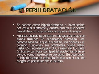 HI PERHI DRATACI ÓN
• Se conoce como hiperhidratación o Intoxicación
por agua al síndrome y cuadro clínico que ocurre
cuando hay un hiperexceso de agua en el cuerpo.
• Aparece cuando se consume más agua de la que se
puede eliminar. En condiciones normales, una
persona sana en la que la hipófisis, los riñones y el
corazón funcionan sin problemas puede beber
hasta 7.5 litros de agua al día, a razón de 1.5 litros
(máximo) por hora. La hiperhidratación también se
conoce como intoxicación por agua, En ocasiones,
la hiperhidratación está relacionada con el uso de
drogas, en particular con el éxtasis.

 