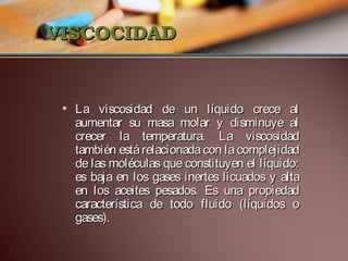 VISCOCIDAD

• La viscosidad de un líquido crece al
aumentar su masa molar y disminuye al
crecer la temperatura. La viscosidad
también está relacionada con la complejidad
de las moléculas que constituyen el líquido:
es baja en los gases inertes licuados y alta
en los aceites pesados. Es una propiedad
característica de todo fluido (líquidos o
gases).

 