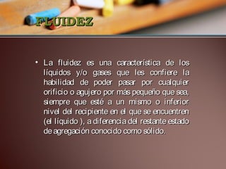 FLUIDEZ
• La fluidez es una característica de los
líquidos y/o gases que les confiere la
habilidad de poder pasar por cualquier
orificio o agujero por más pequeño que sea,
siempre que esté a un mismo o inferior
nivel del recipiente en el que se encuentren
(el líquido ), a diferencia del restante estado
de agregación conocido como sólido.

 