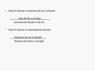 • Paso 3: Estimar el volumen de sln a infundir 
______mEq de Na a corregir_______ 
aumento de Na por Lt de sln 
• Paso 4: Estimar la velocidad de infusión 
___Volumen de sln a infundir___ 
Número de horas a corregir 
 