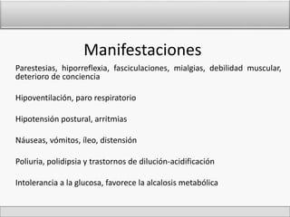 Manifestaciones 
Parestesias, hiporreflexia, fasciculaciones, mialgias, debilidad muscular, 
deterioro de conciencia 
Hipoventilación, paro respiratorio 
Hipotensión postural, arritmias 
Náuseas, vómitos, íleo, distensión 
Poliuria, polidipsia y trastornos de dilución-acidificación 
Intolerancia a la glucosa, favorece la alcalosis metabólica 
 