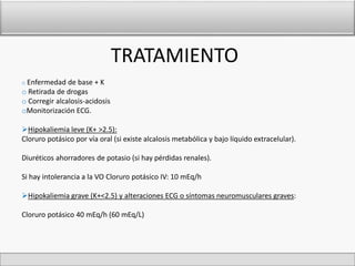 TRATAMIENTO 
o Enfermedad de base + K 
o Retirada de drogas 
o Corregir alcalosis-acidosis 
oMonitorización ECG. 
Hipokaliemia leve (K+ >2.5): 
Cloruro potásico por vía oral (si existe alcalosis metabólica y bajo líquido extracelular). 
Diuréticos ahorradores de potasio (si hay pérdidas renales). 
Si hay intolerancia a la VO Cloruro potásico IV: 10 mEq/h 
Hipokaliemia grave (K+<2.5) y alteraciones ECG o síntomas neuromusculares graves: 
Cloruro potásico 40 mEq/h (60 mEq/L) 
 