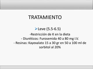 TRATAMIENTO 
Leve (5.5-6.5) 
-Restricción de K en la dieta 
- Diuréticos: Furosemida 40 a 80 mg I.V. 
- Resinas: Kayexalato 15 a 30 gr en 50 a 100 ml de 
sorbitol al 20% 
 