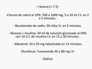 Severa (> 7.5) 
-Cloruro de calcio al 10%: 500 a 1000 mg, 5 a 10 ml I.V. en 2 
a 5 minutos. 
- Bicarbonato de sodio: 50 mEq I.V. en 5 minutos. 
- Glucosa + Insulina: 50 ml de solución glucosada al 50% 
con 10 U.I. de insulina I.V. en 15 a 30 minutos. 
- Albuterol: 10 a 20 mg nebulizado en 15 minutos. 
-Diuréticos: Furosemida 40 a 80 mg I.V. 
-Diálisis 
 