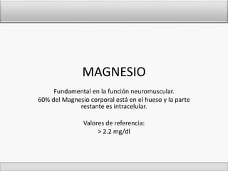 MAGNESIO 
Fundamental en la función neuromuscular. 
60% del Magnesio corporal está en el hueso y la parte 
restante es intracelular. 
Valores de referencia: 
> 2.2 mg/dl 
 