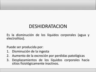 DESHIDRATACION 
Es la disminución de los líquidos corporales (agua y 
electrolitos). 
Puede ser producida por: 
1. Disminución de la ingesta 
2. Aumento de la excreción por perdidas patológicas 
3. Desplazamientos de los líquidos corporales hacia 
sitios fisiológicamente inactivos. 
 