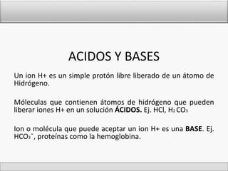 ACIDOS Y BASES 
Un ion H+ es un simple protón libre liberado de un átomo de 
Hidrógeno. 
Móleculas que contienen átomos de hidrógeno que pueden 
liberar iones H+ en un solución ÁCIDOS. Ej. HCl, H2CO3 
Ion o molécula que puede aceptar un ion H+ es una BASE. Ej. 
HCO3¯, proteínas como la hemoglobina. 
 