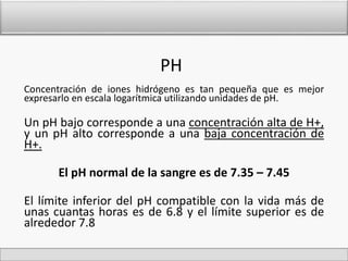 PH 
Concentración de iones hidrógeno es tan pequeña que es mejor 
expresarlo en escala logarítmica utilizando unidades de pH. 
Un pH bajo corresponde a una concentración alta de H+, 
y un pH alto corresponde a una baja concentración de 
H+. 
El pH normal de la sangre es de 7.35 – 7.45 
El límite inferior del pH compatible con la vida más de 
unas cuantas horas es de 6.8 y el límite superior es de 
alrededor 7.8 
 