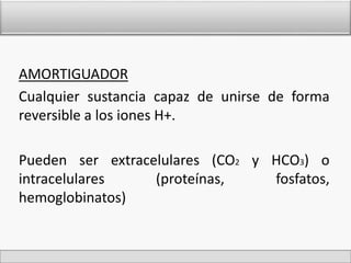 AMORTIGUADOR 
Cualquier sustancia capaz de unirse de forma 
reversible a los iones H+. 
Pueden ser extracelulares (CO2 y HCO3) o 
intracelulares (proteínas, fosfatos, 
hemoglobinatos) 
 