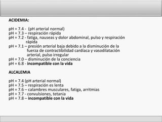 ACIDEMIA: 
pH = 7.4 - (pH arterial normal) 
pH = 7.3 – respiración rápida 
pH = 7.2 - fatiga, nauseas y dolor abdominal, pulso y respiración 
rápida 
pH = 7.1 – presión arterial baja debido a la disminución de la 
fuerza de contractibilidad cardíaca y vasodilatación 
arterial, pulso irregular 
pH = 7.0 – disminución de la conciencia 
pH = 6.8 - incompatible con la vida 
ALCALEMIA 
pH = 7.4 (pH arterial normal) 
pH = 7.5 – respiración es lenta 
pH = 7.6 – calambres musculares, fatiga, arritmias 
pH = 7.7 - convulsiones, tetania 
pH = 7.8 – incompatible con la vida 
 