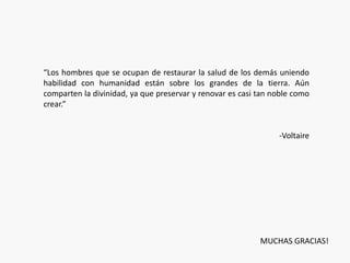 “Los hombres que se ocupan de restaurar la salud de los demás uniendo 
habilidad con humanidad están sobre los grandes de la tierra. Aún 
comparten la divinidad, ya que preservar y renovar es casi tan noble como 
crear.” 
-Voltaire 
MUCHAS GRACIAS! 
