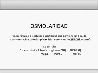 OSMOLARIDAD 
Concentración de solutos o partículas que contiene un líquido. 
La concentración osmolar plasmática normal es de 285-295 mosm/L 
Se calcula: 
Osmolaridad = 2[NA+k] + [glucosa/18] + [BUN/2.8] 
mEq/L mg/dL mg/dL 
 