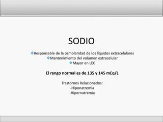 SODIO 
Responsable de la osmolaridad de los líquidos extracelulares 
Mantenimiento del volumen extracelular 
Mayor en LEC 
El rango normal es de 135 y 145 mEq/L 
Trastornos Relacionados: 
-Hiponatremia 
-Hipernatremia 
 