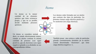 Átomo
Un átomo es la menor
cantidad de un elemento
químico que tiene existencia
propia, y que no es posible
dividir mediante procesos
químicos.
Los átomos están formados por un núcleo
que contiene dos tipos de partículas: los
protones (tienen carga eléctrica positiva) y
los neutrones (sin carga eléctrica).
También posee una corteza o nube de partículas
girando constantemente alrededor de su núcleo
central denominadas “electrones”, que tiene
carga eléctrica negativa (–).
Un átomo se considera normal, es
decir, en estado eléctricamente neutro,
cuando su núcleo contiene la misma
cantidad de protones (con signo
positivo), que de electrones (con signo
negativo) girando a su alrededor en sus
correspondientes órbitas.
 
