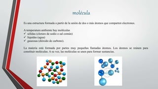 molécula
Es una estructura formada a partir de la unión de dos o más átomos que comparten electrones.
A temperatura ambiente hay moléculas
 sólidas (cloruro de sodio o sal común)
 líquidas (agua)
 gaseosas (dióxido de carbono).
La materia está formada por partes muy pequeñas llamadas átomos. Los átomos se reúnen para
constituir moléculas. A su vez, las moléculas se unen para formar sustancias.
 