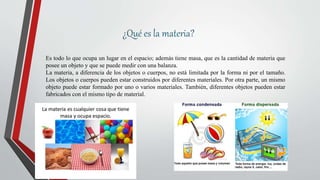 ¿Qué es la materia?
Es todo lo que ocupa un lugar en el espacio; además tiene masa, que es la cantidad de materia que
posee un objeto y que se puede medir con una balanza.
La materia, a diferencia de los objetos o cuerpos, no está limitada por la forma ni por el tamaño.
Los objetos o cuerpos pueden estar construidos por diferentes materiales. Por otra parte, un mismo
objeto puede estar formado por uno o varios materiales. También, diferentes objetos pueden estar
fabricados con el mismo tipo de material.
 