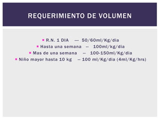 REQUERIMIENTO DE VOLUMEN
 R.N. 1 DIA --- 50/60ml/Kg/dia
 Hasta una semana -- 100ml/kg/dia
 Mas de una semana -- 100-150ml/Kg/dia
 Niño mayor hasta 10 kg -- 100 ml/Kg/dia (4ml/Kg/hrs)
 