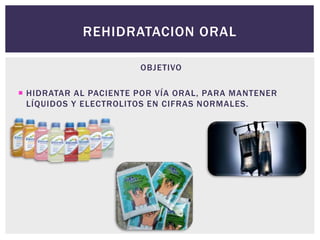 REHIDRATACION ORAL
OBJETIVO
 HIDRATAR AL PACIENTE POR VÍA ORAL, PARA MANTENER
LÍQUIDOS Y ELECTROLITOS EN CIFRAS NORMALES.
 