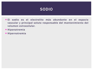  El sodio es el electrolito más abundante en el espacio
vascular y principal soluto responsable del mantenimiento del
volumen extracelular.
 Hiponatremia
 Hipernatremia
SODIO
 