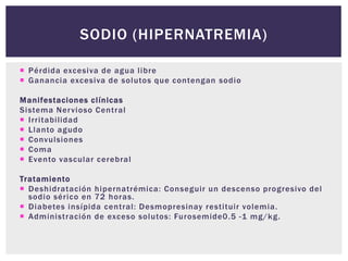  Pérdida excesiva de agua libre
 Ganancia excesiva de solutos que contengan sodio
Manifestaciones clínicas
Sistema Nervioso Central
 Irritabilidad
 Llanto agudo
 Convulsiones
 Coma
 Evento vascular cerebral
Tratamiento
 Deshidratación hipernatrémica: Conseguir un descenso progresivo del
sodio sérico en 72 horas.
 Diabetes insípida central: Desmopresinay restituir volemia.
 Administración de exceso solutos: Furosemide0.5 -1 mg/kg.
SODIO (HIPERNATREMIA)
 