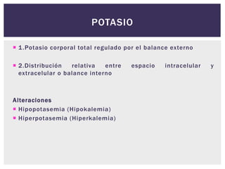  1.Potasio corporal total regulado por el balance externo
 2.Distribución relativa entre espacio intracelular y
extracelular o balance interno
Alteraciones
 Hipopotasemia (Hipokalemia)
 Hiperpotasemia (Hiperkalemia)
POTASIO
 