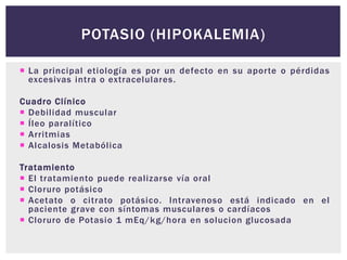  La principal etiología es por un defecto en su aporte o pérdidas
excesivas intra o extracelulares.
Cuadro Clínico
 Debilidad muscular
 Íleo paralítico
 Arritmias
 Alcalosis Metabólica
Tratamiento
 El tratamiento puede realizarse vía oral
 Cloruro potásico
 Acetato o citrato potásico. Intravenoso está indicado en el
paciente grave con síntomas musculares o cardíacos
 Cloruro de Potasio 1 mEq/kg/hora en solucion glucosada
POTASIO (HIPOKALEMIA)
 