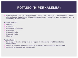  Disminución en la eliminación renal de potasio (insuficiencia renal,
alteraciones tubulares, hipoaldosteronismo), también por defectos en la
entrada y distribución.
Cuadro clínico
 Mareos
 Náuseas
 Debilidad muscular
 Arritmias
 Hipocalcemia
 Hiponatremia
 Muerte
Tratamiento
 La terapéutica ira dirigida a proteger el miocardio estabilizando las
membranas
 Mover el potasio desde el espacio extracelular al espacio intracelular
 Eliminar el potasio del organismo
POTASIO (HIPERKALEMIA)
 