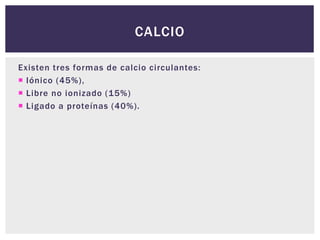 Existen tres formas de calcio circulantes:
 Iónico (45%),
 Libre no ionizado (15%)
 Ligado a proteínas (40%).
CALCIO
 
