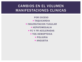 CAMBIOS EN EL VOLUMEN
MANIFESTACIONES CLINICAS
POR EXCESO
 TAQUICARDIA
 INGURGITACION YUGULAR
 HEPATOMEGALIA
 FC Y FR ACELERADAS
 TOS HEMOPTOICA
 POLIURIA
 ANGUSTIA
 