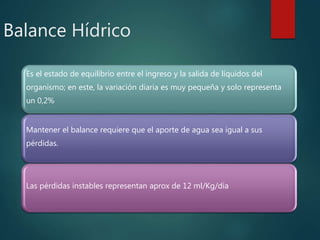Balance Hídrico
Es el estado de equilibrio entre el ingreso y la salida de líquidos del
organismo; en este, la variación diaria es muy pequeña y solo representa
un 0,2%
Mantener el balance requiere que el aporte de agua sea igual a sus
pérdidas.
Las pérdidas instables representan aprox de 12 ml/Kg/día
 