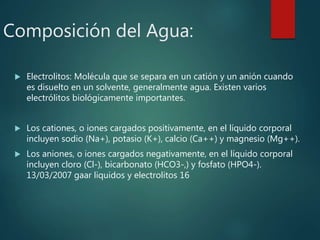 Composición del Agua:
 Electrolitos: Molécula que se separa en un catión y un anión cuando
es disuelto en un solvente, generalmente agua. Existen varios
electrólitos biológicamente importantes.
 Los cationes, o iones cargados positivamente, en el líquido corporal
incluyen sodio (Na+), potasio (K+), calcio (Ca++) y magnesio (Mg++).
 Los aniones, o iones cargados negativamente, en el líquido corporal
incluyen cloro (Cl-), bicarbonato (HCO3-,) y fosfato (HPO4-).
13/03/2007 gaar liquidos y electrolitos 16
 