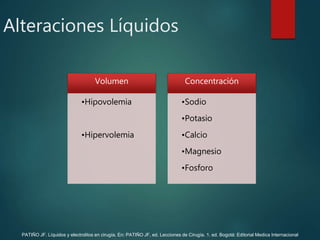 Alteraciones Líquidos
Volumen
•Hipovolemia
•Hipervolemia
Concentración
•Sodio
•Potasio
•Calcio
•Magnesio
•Fosforo
PATIÑO JF. Líquidos y electrolitos en cirugía. En: PATIÑO JF, ed. Lecciones de Cirugía. 1. ed. Bogotá: Editorial Medica Internacional
 