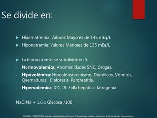 Se divide en:
 Hipernatremia: Valores Mayores de 145 mEq/L
 Hiponatremia: Valores Menores de 135 mEq/L
 La hiponatremia se subdivide en 3:
- Normovolemica: Anormalidades SNC, Drogas.
- Hipovolémica: Hipoaldosteronismo, Diuréticos, Vómitos,
Quemaduras, Diaforesis, Pancreatitis.
- Hipervolemica: ICC, IR, Falla hepática, Iatrogenia.
NaC: Na + 1.6 x Glucosa /100
GUZMAN, CARRIZOSA. Líquidos y electrolitos en Cirugía; Fisiopatología celular y bioquímica. Editorial Medica Panamericana.
 